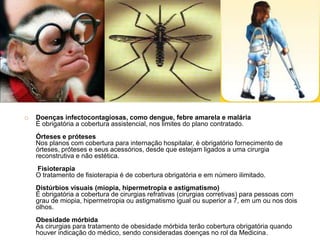    Doenças infectocontagiosas, como dengue, febre amarela e malária
    É obrigatória a cobertura assistencial, nos limites do plano contratado.
    Órteses e próteses
    Nos planos com cobertura para internação hospitalar, é obrigatório fornecimento de
    órteses, próteses e seus acessórios, desde que estejam ligados a uma cirurgia
    reconstrutiva e não estética.
    Fisioterapia
    O tratamento de fisioterapia é de cobertura obrigatória e em número ilimitado.
    Distúrbios visuais (miopia, hipermetropia e astigmatismo)
    É obrigatória a cobertura de cirurgias refrativas (cirurgias corretivas) para pessoas com
    grau de miopia, hipermetropia ou astigmatismo igual ou superior a 7, em um ou nos dois
    olhos.
    Obesidade mórbida
    As cirurgias para tratamento de obesidade mórbida terão cobertura obrigatória quando
    houver indicação do médico, sendo consideradas doenças no rol da Medicina .
 