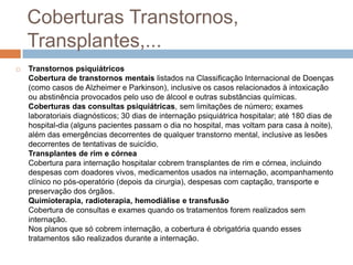 Coberturas Transtornos,
    Transplantes,...
   Transtornos psiquiátricos
    Cobertura de transtornos mentais listados na Classificação Internacional de Doenças
    (como casos de Alzheimer e Parkinson), inclusive os casos relacionados à intoxicação
    ou abstinência provocados pelo uso de álcool e outras substâncias químicas.
    Coberturas das consultas psiquiátricas, sem limitações de número; exames
    laboratoriais diagnósticos; 30 dias de internação psiquiátrica hospitalar; até 180 dias de
    hospital-dia (alguns pacientes passam o dia no hospital, mas voltam para casa à noite),
    além das emergências decorrentes de qualquer transtorno mental, inclusive as lesões
    decorrentes de tentativas de suicídio.
    Transplantes de rim e córnea
    Cobertura para internação hospitalar cobrem transplantes de rim e córnea, incluindo
    despesas com doadores vivos, medicamentos usados na internação, acompanhamento
    clínico no pós-operatório (depois da cirurgia), despesas com captação, transporte e
    preservação dos órgãos.
    Quimioterapia, radioterapia, hemodiálise e transfusão
    Cobertura de consultas e exames quando os tratamentos forem realizados sem
    internação.
    Nos planos que só cobrem internação, a cobertura é obrigatória quando esses
    tratamentos são realizados durante a internação.
 