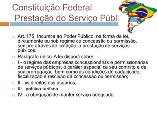 Constituição Federal
Prestação do Serviço Público
   Art. 175. Incumbe ao Poder Público, na forma da lei,
    diretamente ou sob regime de concessão ou permissão,
    sempre através de licitação, a prestação de serviços
    públicos.
   Parágrafo único. A lei disporá sobre:
   I - o regime das empresas concessionárias e permissionárias
    de serviços públicos, o caráter especial de seu contrato e de
    sua prorrogação, bem como as condições de caducidade,
    fiscalização e rescisão da concessão ou permissão;
   II - os direitos dos usuários;
   III - política tarifária;
   IV - a obrigação de manter serviço adequado.
 