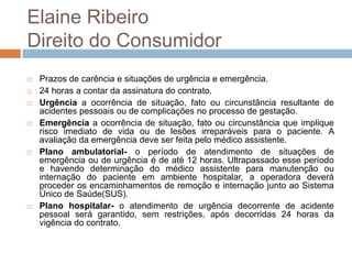 Elaine Ribeiro
Direito do Consumidor
   Prazos de carência e situações de urgência e emergência.
   24 horas a contar da assinatura do contrato.
   Urgência a ocorrência de situação, fato ou circunstância resultante de
    acidentes pessoais ou de complicações no processo de gestação.
   Emergência a ocorrência de situação, fato ou circunstância que implique
    risco imediato de vida ou de lesões irreparáveis para o paciente. A
    avaliação da emergência deve ser feita pelo médico assistente.
   Plano ambulatorial- o período de atendimento de situações de
    emergência ou de urgência é de até 12 horas. Ultrapassado esse período
    e havendo determinação do médico assistente para manutenção ou
    internação do paciente em ambiente hospitalar, a operadora deverá
    proceder os encaminhamentos de remoção e internação junto ao Sistema
    Único de Saúde(SUS).
   Plano hospitalar- o atendimento de urgência decorrente de acidente
    pessoal será garantido, sem restrições, após decorridas 24 horas da
    vigência do contrato.
 
