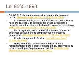Lei 9565-1998
   Art. 35-C. É obrigatória a cobertura do atendimento nos
    casos: (Redação dada pela Lei nº 11.935, de 2009)
         I - de emergência, como tal definidos os que implicarem
    risco imediato de vida ou de lesões irreparáveis para o
    paciente, caracterizado em declaração do médico assistente;
    (Redação dada pela Lei nº 11.935, de 2009)
         II - de urgência, assim entendidos os resultantes de
    acidentes pessoais ou de complicações no processo
    gestacional; (Redação dada pela Lei nº 11.935, de 2009)
         III - de planejamento familiar. (Incluído pela Lei nº
    11.935, de 2009)
         Parágrafo único. A ANS fará publicar normas
    regulamentares para o disposto neste artigo, observados os
    termos de adaptação previstos no art. 35. (Incluído pela
    Medida Provisória nº 2.177-44, de 2001)
 