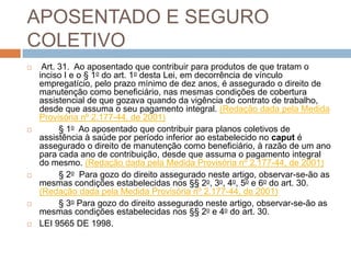 APOSENTADO E SEGURO
COLETIVO
    Art. 31. Ao aposentado que contribuir para produtos de que tratam o
    inciso I e o § 1o do art. 1o desta Lei, em decorrência de vínculo
    empregatício, pelo prazo mínimo de dez anos, é assegurado o direito de
    manutenção como beneficiário, nas mesmas condições de cobertura
    assistencial de que gozava quando da vigência do contrato de trabalho,
    desde que assuma o seu pagamento integral. (Redação dada pela Medida
    Provisória nº 2.177-44, de 2001)
         § 1o Ao aposentado que contribuir para planos coletivos de
    assistência à saúde por período inferior ao estabelecido no caput é
    assegurado o direito de manutenção como beneficiário, à razão de um ano
    para cada ano de contribuição, desde que assuma o pagamento integral
    do mesmo. (Redação dada pela Medida Provisória nº 2.177-44, de 2001)
         § 2o Para gozo do direito assegurado neste artigo, observar-se-ão as
    mesmas condições estabelecidas nos §§ 2o, 3o, 4o, 5o e 6o do art. 30.
    (Redação dada pela Medida Provisória nº 2.177-44, de 2001)
         § 3o Para gozo do direito assegurado neste artigo, observar-se-ão as
    mesmas condições estabelecidas nos §§ 2o e 4o do art. 30.
   LEI 9565 DE 1998.
 
