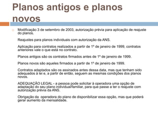 Planos antigos e planos
novos
   Modificação 3 de setembro de 2003, autorização prévia para aplicação de reajuste
    do planos.
    Reajustes para planos individuais com autorização da ANS.
    Aplicação para contratos realizados a partir de 1º de janeiro de 1999, contratos
    anteriores vale o que está no contrato.
    Planos antigos são os contratos firmados antes de 1º de janeiro de 1999.
    Planos novos são aqueles firmados a partir de 1º de janeiro de 1999.
    Contratos adaptados são os assinados antes dessa data, mas que tenham sido
    adequados à lei e, a partir de então, seguem as mesmas condições dos planos
    novos.
    ADEQUAÇÃO LEGAL - a pessoa pode solicitar à operadora uma opção de
    adaptação do seu plano individual/familiar, para que passe a ter o reajuste com
    autorização prévia da ANS.
    Obrigação da operadora do plano de disponibilizar essa opção, mas que poderá
    gerar aumento da mensalidade.
 