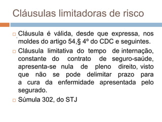 Cláusulas limitadoras de risco

    .
        Cláusula é válida, desde que expressa, nos
        moldes do artigo 54,§ 4º do CDC e seguintes.
       Cláusula limitativa do tempo de internação,
        constante do contrato de seguro-saúde,
        apresenta-se nula de pleno direito, visto
        que não se pode delimitar prazo para
        a cura da enfermidade apresentada pelo
        segurado.
       Súmula 302, do STJ
 