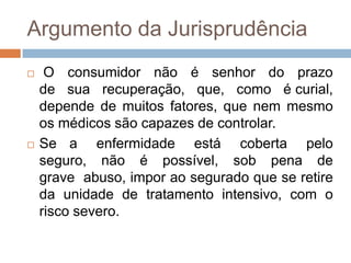 Argumento da Jurisprudência
    O consumidor não é senhor do prazo
    de sua recuperação, que, como é curial,
    depende de muitos fatores, que nem mesmo
    os médicos são capazes de controlar.
   Se a enfermidade está coberta pelo
    seguro, não é possível, sob pena de
    grave abuso, impor ao segurado que se retire
    da unidade de tratamento intensivo, com o
    risco severo.
 