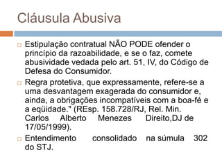 Cláusula Abusiva
   Estipulação contratual NÃO PODE ofender o
    princípio da razoabilidade, e se o faz, comete
    abusividade vedada pelo art. 51, IV, do Código de
    Defesa do Consumidor.
   Regra protetiva, que expressamente, refere-se a
    uma desvantagem exagerada do consumidor e,
    ainda, a obrigações incompatíveis com a boa-fé e
    a eqüidade." (REsp. 158.728/RJ, Rel. Min.
    Carlos Alberto Menezes            Direito,DJ de
    17/05/1999).
   Entendimento      consolidado na súmula 302
    do STJ.
 