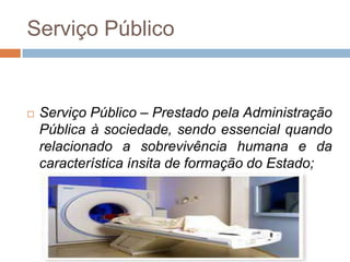 Serviço Público


   Serviço Público – Prestado pela Administração
    Pública à sociedade, sendo essencial quando
    relacionado a sobrevivência humana e da
    característica ínsita de formação do Estado;
 