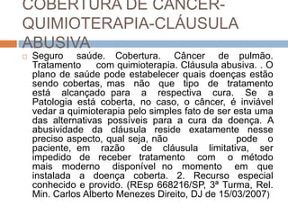 COBERTURA DE CÂNCER-
QUIMIOTERAPIA-CLÁUSULA
ABUSIVA
   Seguro saúde. Cobertura. Câncer de pulmão.
    Tratamento     com quimioterapia. Cláusula abusiva. . O
    plano de saúde pode estabelecer quais doenças estão
    sendo cobertas, mas não que tipo de tratamento
    está alcançado para a respectiva cura. Se a
    Patologia está coberta, no caso, o câncer, é inviável
    vedar a quimioterapia pelo simples fato de ser esta uma
    das alternativas possíveis para a cura da doença. A
    abusividade da cláusula reside exatamente nesse
    preciso aspecto, qual seja, não                 pode o
    paciente, em razão       de cláusula limitativa, ser
    impedido de receber tratamento com o método
    mais moderno disponível no momento em que
    instalada a doença coberta. 2. Recurso especial
    conhecido e provido. (REsp 668216/SP, 3ª Turma, Rel.
    Min. Carlos Alberto Menezes Direito, DJ de 15/03/2007)
 