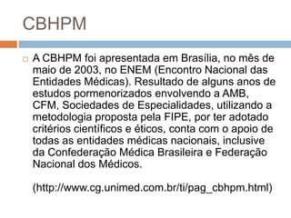 CBHPM
   A CBHPM foi apresentada em Brasília, no mês de
    maio de 2003, no ENEM (Encontro Nacional das
    Entidades Médicas). Resultado de alguns anos de
    estudos pormenorizados envolvendo a AMB,
    CFM, Sociedades de Especialidades, utilizando a
    metodologia proposta pela FIPE, por ter adotado
    critérios científicos e éticos, conta com o apoio de
    todas as entidades médicas nacionais, inclusive
    da Confederação Médica Brasileira e Federação
    Nacional dos Médicos.

    (http://www.cg.unimed.com.br/ti/pag_cbhpm.html)
 