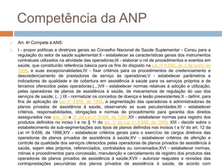 Competência da ANP
   Art. 4o Compete à ANS:
   I - propor políticas e diretrizes gerais ao Conselho Nacional de Saúde Suplementar - Consu para a
    regulação do setor de saúde suplementar;II - estabelecer as características gerais dos instrumentos
    contratuais utilizados na atividade das operadoras;III - elaborar o rol de procedimentos e eventos em
    saúde, que constituirão referência básica para os fins do disposto na Lei no 9.656, de 3 de junho de
    1998, e suas excepcionalidades;IV - fixar critérios para os procedimentos de credenciamento e
    descredenciamento de prestadores de serviço às operadoras;V - estabelecer parâmetros e
    indicadores de qualidade e de cobertura em assistência à saúde para os serviços próprios e de
    terceiros oferecidos pelas operadoras;(...)VII - estabelecer normas relativas à adoção e utilização,
    pelas operadoras de planos de assistência à saúde, de mecanismos de regulação do uso dos
    serviços de saúde; (...) IX - normatizar os conceitos de doença e lesão preexistentes;X - definir, para
    fins de aplicação da Lei no 9.656, de 1998, a segmentação das operadoras e administradoras de
    planos privados de assistência à saúde, observando as suas peculiaridades;XI - estabelecer
    critérios, responsabilidades, obrigações e normas de procedimento para garantia dos direitos
    assegurados nos arts. 30 e 31 da Lei no 9.656, de 1998;XII - estabelecer normas para registro dos
    produtos definidos no inciso I e no § 1o do art. 1o da Lei no 9.656, de 1998; XIII - decidir sobre o
    estabelecimento de sub-segmentações aos tipos de planos definidos nos incisos I a IV do art. 12 da
    Lei no 9.656, de 1998;XIV - estabelecer critérios gerais para o exercício de cargos diretivos das
    operadoras de planos privados de assistência à saúde;XV - estabelecer critérios de aferição e
    controle da qualidade dos serviços oferecidos pelas operadoras de planos privados de assistência à
    saúde, sejam eles próprios, referenciados, contratados ou conveniados;XVI - estabelecer normas,
    rotinas e procedimentos para concessão, manutenção e cancelamento de registro dos produtos das
    operadoras de planos privados de assistência à saúde;XVII - autorizar reajustes e revisões das
    contraprestações pecuniárias dos planos privados de assistência à saúde, de acordo com
 