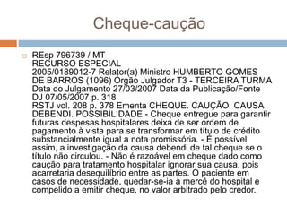 Cheque-caução
   REsp 796739 / MT
    RECURSO ESPECIAL
    2005/0189012-7 Relator(a) Ministro HUMBERTO GOMES
    DE BARROS (1096) Órgão Julgador T3 - TERCEIRA TURMA
    Data do Julgamento 27/03/2007 Data da Publicação/Fonte
    DJ 07/05/2007 p. 318
    RSTJ vol. 208 p. 378 Ementa CHEQUE. CAUÇÃO. CAUSA
    DEBENDI. POSSIBILIDADE - Cheque entregue para garantir
    futuras despesas hospitalares deixa de ser ordem de
    pagamento à vista para se transformar em título de crédito
    substancialmente igual a nota promissória. - É possível
    assim, a investigação da causa debendi de tal cheque se o
    título não circulou. - Não é razoável em cheque dado como
    caução para tratamento hospitalar ignorar sua causa, pois
    acarretaria desequilíbrio entre as partes. O paciente em
    casos de necessidade, quedar-se-ia à mercê do hospital e
    compelido a emitir cheque, no valor arbitrado pelo credor.
 