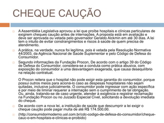 CHEQUE CAUÇÃO
   A Assembléia Legislativa aprovou a lei que proíbe hospitais e clínicas particulares de
    exigirem cheques caução antes de internações. A proposta está em avaliação e
    deve ser aprovada ou vetada pelo governador Geraldo Alckmin em até 30 dias. A lei
    tem o intuito de evitar constrangimentos e riscos à saúde de quem precisa de
    atendimento.
   A prática, na verdade, nunca foi legítima, pois é vetada pela Resolução Normativa
    44/2003, da Agência Nacional de Saúde Suplementar e pelo Código de Defesa do
    Consumidor.
   Segundo informações da Fundação Procon, De acordo com o artigo 39 do Código
    de Defesa do Consumidor, considera-se a conduta como prática abusiva, com
    exposição do consumidor a uma desvantagem exagerada, que causa desequilíbrio
    na relação contratual.
    O Procon reitera que o hospital não pode exigir esta garantia do consumidor, porque
    possui outros meios para acioná-lo caso as despesas hospitalares não sejam
    quitadas, inclusive judicialmente. O consumidor pode ingressar com ação específica
    e por meio de liminar requerer a internação sem o cumprimento de tal obrigação.
    Ou, ainda, tratando-se de caso urgente, atender à exigência e registrar reclamação
    na Fundação Procon ou no Juizado Especial Cível, solicitando a devolução imediata
    do cheque.
   De acordo com a nova lei, a instituição de saúde que descumprir a lei exigir o
    cheque caução pode pagar multa de até R$ 174.500,00.
   (http://consumidormoderno.uol.com.br/cdc-codigo-de-defesa-do-consumidor/cheque-
    cauc-o-em-hospitais-e-clinicas-e-proibido)
 