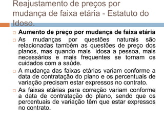 Reajustamento de preços por
mudança de faixa etária - Estatuto do
Idoso.
   Aumento de preço por mudança de faixa etária
   As mudanças por questões naturais são
    relacionadas também as questões de preço dos
    planos, mas quando mais idosa a pessoa, mais
    necessários e mais frequentes se tornam os
    cuidados com a saúde.
   A mudança das faixas etárias variam conforme a
    data de contratação do plano e os percentuais de
    variação precisam estar expressos no contrato.
   As faixas etárias para correção variam conforme
    a data de contratação do plano, sendo que os
    percentuais de variação têm que estar expressos
    no contrato.
 
