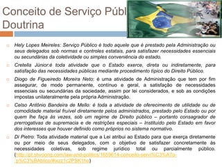 Conceito de Serviço Público
Doutrina
   Hely Lopes Meireles: Serviço Público é todo aquele que é prestado pela Administração ou
    seus delegados sob normas e controles estatais, para satisfazer necessidades essenciais
    ou secundárias da coletividade ou simples conveniência do estado.
   Cretella Júnior:é toda atividade que o Estado exerce, direta ou indiretamente, para
    satisfação das necessidades públicas mediante procedimento típico do Direito Público.
   Diogo de Figueiredo Moreira Neto: é uma atividade de Administração que tem por fim
    assegurar, de modo permanente, contínuo e geral, a satisfação de necessidades
    essenciais ou secundárias da sociedade, assim por lei considerados, e sob as condições
    impostas unilateralmente pela própria Administração.
   Celso Antônio Bandeira de Mello: é toda a atividade de oferecimento de utilidade ou de
    comodidade material fruível diretamente pelos administrados, prestado pelo Estado ou por
    quem lhe faça às vezes, sob um regime de Direito público – portanto consagrador de
    prerrogativas de supremacia e de restrições especiais – Instituído pelo Estado em favor
    dos interesses que houver definido como próprios no sistema normativo.
   Di Pietro: Toda atividade material que a Lei atribui ao Estado para que exerça diretamente
    ou por meio de seus delegados, com o objetivo de satisfazer concretamente às
    necessidades coletivas, sob regime jurídico total ou parcialmente público.
    (http://pt.shvoong.com/law-and-politics/1659614-conceito-servi%C3%A7o-
    ´p%C3%BAblico/#ixzz1c2PSK1ho)
 