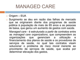 MANAGED CARE
   Origem – EUA
   Surgimento se deu em razão das falhas de mercado
    que se originaram diante dos programas de saúde
    pública à população de mais de 65 anos e as pessoas
    de baixa, que gerou um aumento de gastos com saúde.
    Managed care - é estruturado a partir de contratos entre
    as managed care organizations, que compreendem as
    organizações que gerenciam a utilização e
    financiamento dos planos de saúde e os provedores de
    serviços de saúde, no qual tais contratos visam
    solucionar o problema de risco moral inerente ao
    provimento de serviços de saúde, que acaba por
    determinar elevação dos gastos.
 