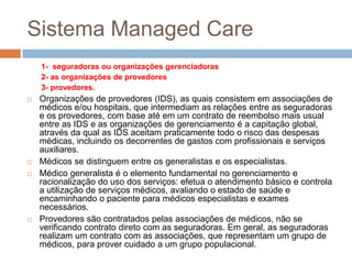 Sistema Managed Care
    1- seguradoras ou organizações gerenciadoras
    2- as organizações de provedores
    3- provedores.
   Organizações de provedores (IDS), as quais consistem em associações de
    médicos e/ou hospitais, que intermediam as relações entre as seguradoras
    e os provedores, com base até em um contrato de reembolso mais usual
    entre as IDS e as organizações de gerenciamento é a capitação global,
    através da qual as IDS aceitam praticamente todo o risco das despesas
    médicas, incluindo os decorrentes de gastos com profissionais e serviços
    auxiliares.
   Médicos se distinguem entre os generalistas e os especialistas.
   Médico generalista é o elemento fundamental no gerenciamento e
    racionalização do uso dos serviços: efetua o atendimento básico e controla
    a utilização de serviços médicos, avaliando o estado de saúde e
    encaminhando o paciente para médicos especialistas e exames
    necessários.
   Provedores são contratados pelas associações de médicos, não se
    verificando contrato direto com as seguradoras. Em geral, as seguradoras
    realizam um contrato com as associações, que representam um grupo de
    médicos, para prover cuidado a um grupo populacional.
 