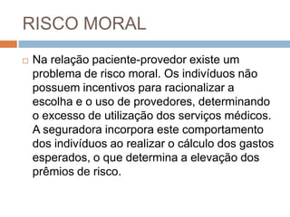 RISCO MORAL
   Na relação paciente-provedor existe um
    problema de risco moral. Os indivíduos não
    possuem incentivos para racionalizar a
    escolha e o uso de provedores, determinando
    o excesso de utilização dos serviços médicos.
    A seguradora incorpora este comportamento
    dos indivíduos ao realizar o cálculo dos gastos
    esperados, o que determina a elevação dos
    prêmios de risco.
 