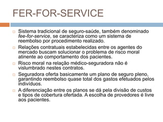 FER-FOR-SERVICE
   Sistema tradicional de seguro-saúde, também denominado
    fee-for-service, se caracteriza como um sistema de
    reembolso por procedimento realizado.
   Relações contratuais estabelecidas entre os agentes do
    mercado buscam solucionar o problema de risco moral
    atinente ao comportamento dos pacientes.
   Risco moral na relação médico-seguradora não é
    vislumbrado nestes contratos.
   Seguradora oferta basicamente um plano de seguro pleno,
    garantindo reembolso quase total dos gastos efetuados pelos
    indivíduos.
   A diferenciação entre os planos se dá pela divisão de custos
    e tipos de cobertura ofertada. A escolha de provedores é livre
    aos pacientes.
 