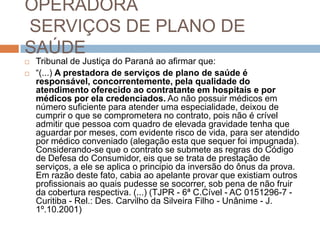 OPERADORA
SERVIÇOS DE PLANO DE
SAÚDE
   Tribunal de Justiça do Paraná ao afirmar que:
   “(...) A prestadora de serviços de plano de saúde é
    responsável, concorrentemente, pela qualidade do
    atendimento oferecido ao contratante em hospitais e por
    médicos por ela credenciados. Ao não possuir médicos em
    número suficiente para atender uma especialidade, deixou de
    cumprir o que se comprometera no contrato, pois não é crível
    admitir que pessoa com quadro de elevada gravidade tenha que
    aguardar por meses, com evidente risco de vida, para ser atendido
    por médico conveniado (alegação esta que sequer foi impugnada).
    Considerando-se que o contrato se submete as regras do Código
    de Defesa do Consumidor, eis que se trata de prestação de
    serviços, a ele se aplica o principio da inversão do ônus da prova.
    Em razão deste fato, cabia ao apelante provar que existiam outros
    profissionais ao quais pudesse se socorrer, sob pena de não fruir
    da cobertura respectiva. (...) (TJPR - 6ª C.Cível - AC 0151296-7 -
    Curitiba - Rel.: Des. Carvilho da Silveira Filho - Unânime - J.
    1º.10.2001)
 