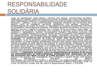 RESPONSABILIDADE
SOLIDÁRIA
   “AÇÃO DE INDENIZAÇÃO. ERRO MÉDICO. CIRURGIA NAS PERNAS. SAFENECTOMIA BILATERAL.
    PROBLEMAS DE VARIZES. DANO NAS PERNAS DA AUTORA. SENTENÇA QUE JULGOU PROCEDENTE A
    AÇÃO CONDENANDO O MÉDICO E A ADMINISTRADORA DO PLANO DE SAÚDE A PAGAR INDENIZAÇÃO.
    APELAÇÃO 1 (MÉDICO). CULPA CARACTERIZADA. PSIORÍASE ANTERIOR NÃO DETECTADA PELO
    MÉDICO. FALTA DE ANAMNESE. APELAÇÃO DESPROVIDA POR MAIORIA. APELAÇÃO 2
    (ADMINISTRADORA DO PLANO DE SAÚDE). 2.1 PRELIMINAR DE NULIDADE DA SENTENÇA POR ERRO
    DE JULGAMENTO. INEXISTÊNCIA DE NULIDADE. PRELIMINAR AFASTADA POR MAIORIA. Eventual erro de
    julgamento não leva à nulidade da sentença, mas a eventual reforma da decisão no grau superior. 2.2
    PRELIMINAR DE NULIDADE DA SENTENÇA POR ILIQUIDEZ E DECISÃO ULTRA PETITA POR SER
    GENÉRICA E ABRANGENTE. DECISÃO TECNICAMENTE CORRETA. PRELIMINAR AFASTADA POR
    MAIORIA. 2.3 ADMINISTRADORA DE PLANO DE SAÚDE. MÉDICO CONVENIADO. LEGITIMIDADE PASSIVA
    DA ADMINISTRADORA. RESPONSABILIDADE SOLIDÁRIA. PRELIMINAR AFASTADA POR MAIORIA.
    As administradoras de plano de saúde respondem solidariamente pelos atos dos médicos e hospitais
    conveniados. 2.4 ADMINISTRADORA DE PLANO DE SAÚDE. ERRO PRATICADO POR MÉDICO
    CONVENIADO. CULPA 'IN ELIGENDO' CARACTERIZADA. APELAÇÃO DESPROVIDA NESTE ASPECTO,
    POR MAIORIA. 2.5 DANOS MORAIS. INDENIZAÇÃO. PACIENTE QUE SOFREU DANOS ESTÉTICOS NAS
    PERNAS EM RAZÃO DE ERRO MÉDICO EM CIRURGIA DE SAFECTONOMIA. INDENIZAÇÃO CABÍVEL.
    APELAÇÃO IMPROVIDA NESTE ASPECTO POR MAIORIA. 2.6 DANOS MATERIAIS. FIXAÇÃO, PELO JUIZ,
    DE VALOR CERTO QUANDO O PEDIDO É DE COBERTURA DE FUTURA CIRURGIA REPARADORA.
    SENTENÇA REFORMADA. INDENIZAÇÃO QUE DEVE SE LIMITAR ÀS DESPESAS COM A CIRURGIA
    FUTURA A SER REALIZADA POR PROFISSIONAL DE ESCOLHA DA AUTORA, CUJO VALOR DEVERÁ SER
    APURADO EM LIQUIDAÇÃO DE SENTENÇA POR ARTIGOS. APELAÇÃO PROVIDA NESTE ASPECTO, POR
    MAIORIA. 2.7 CONDENAÇÃO SOLIDÁRIA. PLEITO DA ADMINISTRADORA NO SENTIDO DE SER FIXADA
    SUA RESPONSABILIDADE DE FORMA SUBSIDIÁRIA. INADMISSIBILIDADE. INDENIZAÇÃO QUE DEVE
    SER SUSTENTADA POR AMBOS OS RÉUS, DE FORMA SOLIDÁRIA. APELAÇÃO DESPROVIDA NESTE
    ASPECTO POR MAIORIA. POR UNANIMIDADE, NÃO CONHECEM O AGRAVO RETIDO. POR MAIORIA,
    NEGAM            PROVIMENTO                 À            APELAÇÃO            1            (DO         MÉDICO)
    POR MAIORIA, DÃO PROVIMENTO PARCIAL À APELAÇÃO 2 (DA ADMINISTRADORA AIS). VENCIDA A
    JUÍZA CONVOCADA LÉLIA S.M. GIACOMET, QUE DÁ PROVIMENTO A AMBAS AS APELAÇÕES”. (TJPR - 10ª
    C.Cível - AC 0222147-6 - Curitiba - Rel.: Des. Lelia S. M. Negrão Giacomet - Maioria - J. 22.03.2005)
 
