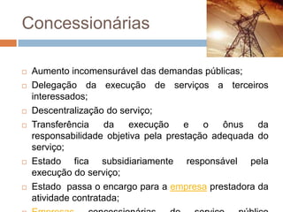 Concessionárias

   Aumento incomensurável das demandas públicas;
   Delegação da execução de serviços a terceiros
    interessados;
   Descentralização do serviço;
   Transferência     da  execução     e   o   ônus   da
    responsabilidade objetiva pela prestação adequada do
    serviço;
   Estado fica subsidiariamente responsável pela
    execução do serviço;
   Estado passa o encargo para a empresa prestadora da
    atividade contratada;
 