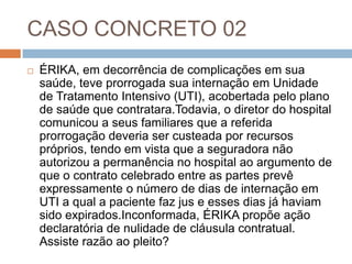 CASO CONCRETO 02
   ÉRIKA, em decorrência de complicações em sua
    saúde, teve prorrogada sua internação em Unidade
    de Tratamento Intensivo (UTI), acobertada pelo plano
    de saúde que contratara.Todavia, o diretor do hospital
    comunicou a seus familiares que a referida
    prorrogação deveria ser custeada por recursos
    próprios, tendo em vista que a seguradora não
    autorizou a permanência no hospital ao argumento de
    que o contrato celebrado entre as partes prevê
    expressamente o número de dias de internação em
    UTI a qual a paciente faz jus e esses dias já haviam
    sido expirados.Inconformada, ÉRIKA propõe ação
    declaratória de nulidade de cláusula contratual.
    Assiste razão ao pleito?
 