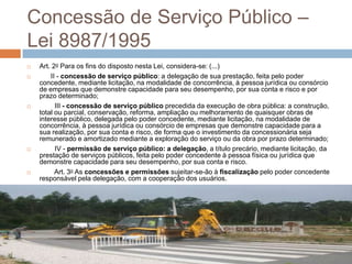 Concessão de Serviço Público –
Lei 8987/1995
   Art. 2o Para os fins do disposto nesta Lei, considera-se: (...)
       II - concessão de serviço público: a delegação de sua prestação, feita pelo poder
    concedente, mediante licitação, na modalidade de concorrência, à pessoa jurídica ou consórcio
    de empresas que demonstre capacidade para seu desempenho, por sua conta e risco e por
    prazo determinado;
         III - concessão de serviço público precedida da execução de obra pública: a construção,
    total ou parcial, conservação, reforma, ampliação ou melhoramento de quaisquer obras de
    interesse público, delegada pelo poder concedente, mediante licitação, na modalidade de
    concorrência, à pessoa jurídica ou consórcio de empresas que demonstre capacidade para a
    sua realização, por sua conta e risco, de forma que o investimento da concessionária seja
    remunerado e amortizado mediante a exploração do serviço ou da obra por prazo determinado;
         IV - permissão de serviço público: a delegação, a título precário, mediante licitação, da
    prestação de serviços públicos, feita pelo poder concedente à pessoa física ou jurídica que
    demonstre capacidade para seu desempenho, por sua conta e risco.
         Art. 3o As concessões e permissões sujeitar-se-ão à fiscalização pelo poder concedente
    responsável pela delegação, com a cooperação dos usuários.
 