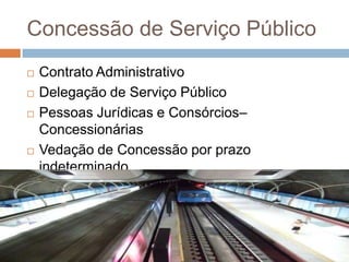 Concessão de Serviço Público
   Contrato Administrativo
   Delegação de Serviço Público
   Pessoas Jurídicas e Consórcios–
    Concessionárias
   Vedação de Concessão por prazo
    indeterminado
   Licitação na Modalidade Concorrência
 