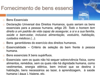 Fornecimento de bens essenciais

   Bens Essenciais
   Declaração Universal dos Direitos Humanos, quais seriam os bens
    essenciais para a pessoa humana, artigo 25: Todo o homem tem
    direito a um padrão de vida capaz de assegurar, a si e a sua família,
    saúde e bem-estar, inclusive alimentação, vestuário, habitação,
    cuidados médicos (...).
   Bens garantidores do exercício dos direitos humanos.
   Essencialidade – Critério de seleção do bem frente à pessoa
    humana.
   Bens essenciais X bens supérfluos.
   Essenciais- sem os quais não há sequer sobrevivência física, como
    alimentos, remédios, sem os quais não há dignidade humana, como
    vestimentas, energia elétrica, bem imóvel que se destina à
    habitação, bens necessários ao lazer, à aprendizagem, à saúde
    humana ( água ), higiene, etc.
 