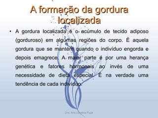 A formação da gordura localizada A gordura localizada é o acúmulo de tecido adiposo (gorduroso) em algumas regiões do corpo. É aquela gordura que se mantém quando o indivíduo engorda e depois emagrece. A maior parte é por uma herança genética e fatores hormonais ao invés de uma necessidade de dieta especial. É na verdade uma tendência de cada indivíduo. Dra. Ana Carolina Puga 