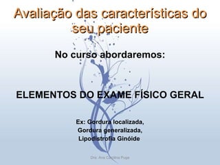 Avaliação das características do seu paciente No curso abordaremos: ELEMENTOS DO EXAME FÍSICO GERAL Ex: Gordura localizada, Gordura generalizada, Lipodistrofia Ginóide  Dra. Ana Carolina Puga 