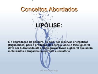 Conceitos Abordados LIPÓLISE: É a degradação da gordura, ou seja, das reservas energéticas (triglicérides) para a produção de energia, onde o triacilglicerol deve ser hidrolisado até ácidos graxos livres e glicerol que serão mobilizados e lançados na corrente circulatória Dra. Ana Carolina Puga 