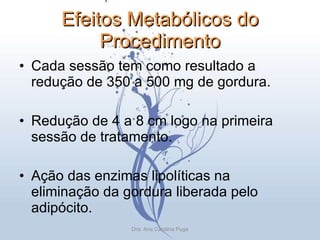 Efeitos Metabólicos do Procedimento Cada sessão tem como resultado a redução de 350 a 500 mg de gordura. Redução de 4 a 8 cm logo na primeira sessão de tratamento. Ação das enzimas lipolíticas na eliminação da gordura liberada pelo adipócito. Dra. Ana Carolina Puga 