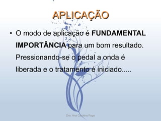 APLICAÇÃO O modo de aplicação é  FUNDAMENTAL IMPORTÂNCIA  para um bom resultado. Pressionando-se o pedal a onda é liberada e o tratamento é iniciado..... Dra. Ana Carolina Puga 