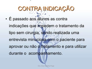 CONTRA INDICAÇÃO É passado aos alunos as contra indicações que impedem o tratamento da lipo sem cirurgia, sendo realizada uma entrevista minuciosa com o paciente para aprovar ou não o tratamento e para utilizar durante o  acompanhamento. Dra. Ana Carolina Puga 