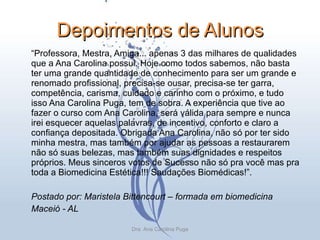 Depoimentos de Alunos “ Professora, Mestra, Amiga... apenas 3 das milhares de qualidades que a Ana Carolina possui. Hoje como todos sabemos, não basta ter uma grande quantidade de conhecimento para ser um grande e renomado profissional, precisa-se ousar, precisa-se ter garra, competência, carisma, cuidado e carinho com o próximo, e tudo isso Ana Carolina Puga, tem de sobra. A experiência que tive ao fazer o curso com Ana Carolina, será válida para sempre e nunca irei esquecer aquelas palavras, de incentivo, conforto e claro a confiança depositada. Obrigada Ana Carolina, não só por ter sido minha mestra, mas também por ajudar as pessoas a restaurarem não só suas belezas, mas também suas dignidades e respeitos próprios. Meus sinceros votos de Sucesso não só pra você mas pra toda a Biomedicina Estética!!! Saudações Biomédicas!”.  Postado por: Maristela Bittencourt – formada em biomedicina Maceió - AL Dra. Ana Carolina Puga 