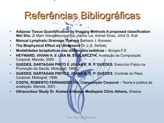 Referências Bibliográficas Adipose Tissue Quanitification by Imaging  Methods A proposed classification Wei She,  Zi Main WangMarunyanita, Jianbo Lei, Admet Sinav, Johd G. Kral Manual Lymphatic Drainage Therapy  Barbara J. Korosec The Biophysical Effect os Ultrasound  Dr J. Z. Serbely Modalidades terapêuticas nas disfunções estéticas  – Borges,F.S HEYWARD, VIVIAN H. E LISA M. STOLARCZYK . Avaliação da Composição Corporal. Manole, 2000  GUEDES, DARTAGAN PINTO E JOANA E. R. P. GUEDES . Exercício Físico na Promoção da Saúde. Midiograf, 1995  GUEDES, DARTAGAN PINTO E JOANA E. R. P. GUEDES . Controle do Peso Corporal. Midiograf, 1998.  COSTA, ROBERTO FERNANDES DA. Composição Corporal  – Teoria e pratica da avaliação. Manole, 2001.  Ultracontour Study Dr. Kostas Gritzalas Mediapsis Clinic Athens,  Greece.  Dra. Ana Carolina Puga 
