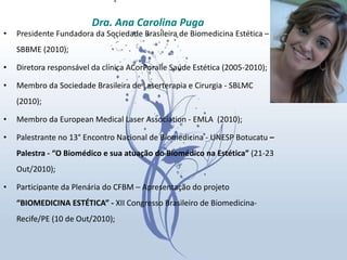 Presidente Fundadora da Sociedade Brasileira de Biomedicina Estética – SBBME (2010); Diretora responsável da clínica ACorPoralle Saúde Estética (2005-2010);  Membro da Sociedade Brasileira de Laserterapia e Cirurgia - SBLMC  (2010); Membro da European Medical Laser Association - EMLA  (2010); Palestrante no 13° Encontro Nacional de Biomedicina - UNESP Botucatu  – Palestra - “O Biomédico e sua atuação do Biomédico na Estética”  (21-23 Out/2010); Participante da Plenária do CFBM – Apresentação do projeto  “BIOMEDICINA ESTÉTICA” -  XII Congresso Brasileiro de Biomedicina- Recife/PE (10 de Out/2010); Dra. Ana Carolina Puga 