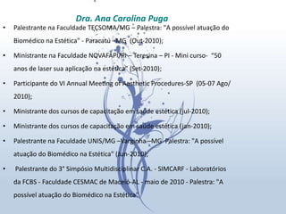 Palestrante na Faculdade TECSOMA/MG – Palestra: "A possível atuação do Biomédico na Estética" - Paracatú –MG  (Out-2010); Ministrante na Faculdade NOVAFAPI/PI – Teresina – PI - Mini curso-  “50 anos de laser sua aplicação na estética” (Set-2010); Participante do VI Annual Meeting of Aesthetic Procedures-SP  (05-07 Ago/2010); Ministrante dos cursos de capacitação em saúde estética (jul-2010);  Ministrante dos cursos de capacitação em saúde estética (jan-2010); Palestrante na Faculdade UNIS/MG –Varginha –MG  Palestra: "A possível atuação do Biomédico na Estética" (Jun-2010);   Palestrante do 3° Simpósio Multidisciplinar C.A. - SIMCARF - Laboratórios da FCBS - Faculdade CESMAC de Maceió-AL - maio de 2010 - Palestra: "A possível atuação do Biomédico na Estética"  Dra. Ana Carolina Puga 