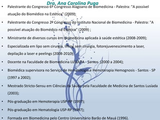 Palestrante do Congresso 6º Congresso Alagoano de Biomedicina - Palestra: "A possível atuação do Biomédico na Estética" (2009); Palestrante do Congresso 2º Congresso do Instituto Nacional de Biomedicina - Palestra: "A possível atuação do Biomédico na Estética" (2009) ; Ministrante de diversos cursos em biomedicina aplicada à saúde estética (2008-2009);  Especializada em lipo sem cirurgia, lifting sem cirurgia, fotorejuvenescimento a laser, depilação a laser e peelings (2008-2010);  Docente na Faculdade de Biomedicina LUSÍADA - Santos  (2000 a 2004); Biomédica supervisora no Serviço de Hematologia e Hemoterapia Hemognosis - Santos - SP  (1997 a 2002); Mestrado Stricto-Sensu em Ciências da Saúde pela Faculdade de Medicina de Santos Lusíada (2003);  Pós-graduação em Hemoterapia USP-RP (1997);  Pós-graduação em Hematologia USP-RP (1997);  Formada em Biomedicina pelo Centro Universitário Barão de Mauá (1996).  Dra. Ana Carolina Puga 