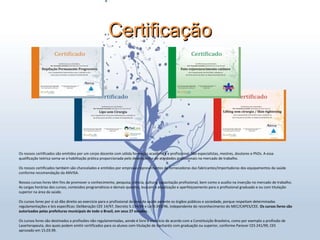 Certificação Dra. Ana Carolina Puga – CRBM: 5589 Os nossos certificados são emitidos por um corpo docente com sólida formação acadêmica e profissional. São especialistas, mestres, doutores e PhDs. A essa  qualificação teórica soma-se a habilitação prática proporcionada pelo desempenho de atividades profissionais no mercado de trabalho. Os nossos certificados também são chancelados e emitidos por empresas representantes de fornecedoras das fabricantes/importadoras dos equipamentos da saúde  conforme recomendação da ANVISA. Nossos cursos livres têm fins de promover o conhecimento, pesquisa, ciência, cultura, capacitação profissional, bem como o auxílio na inserção no mercado de trabalho.  As cargas horárias dos cursos, conteúdos programáticos e demais quesitos, buscam a atualização e aperfeiçoamento para o profissional graduado e ou com titulação  superior na área da saúde. Os cursos livres por si só dão direito ao exercício para o profissional da área da saúde perante os órgãos públicos e sociedade, porque respeitam determinadas  regulamentações e leis específicas: Deliberação CEE 14/97, Decreto 5.154/04 e Lei 9.393/96, independente do reconhecimento do MEC/CAPES/CEE.  Os cursos livres são  autorizados pelas prefeituras municipais de todo o Brasil, em seus 27 estados. Os cursos livres são destinados a profissões não regulamentadas, aonde é livre o exercício de acordo com a Constituição Brasileira, como por exemplo a profissão de  Laserterapeuta, dos quais podem emitir certificados para os alunos com titulação de bacharéis com graduação ou superior, conforme Parecer CES 241/99, CES  aprovado em 15.03.99. 