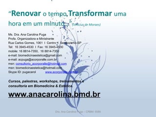“ Renovar  o tempo, Transformar  uma hora em um minuto…” (Vinícius de Moraes) Ms. Dra. Ana Carolina Puga  Profa. Organizadora e Ministrante Rua Carlos Gomes, 1061  l  Centro  l  Sertãozinho-SP Tel:  16 3945-4530  l  Fax: 16 3945-4530 mobile: 16 8814-7350,  16 8814-7350 e-mail: biomedicinaestetica@gmail.com  e-mail: acpuga@acorporalle.com.br msn:  [email_address] msn: biomedicinaestetica@hotmail.com Skype ID: pugacarol  www.acorporalle.com.br   Cursos, palestras, workshops, treinamentos e consultoria em Biomedicina & Estética. www.anacarolina.bmd.br Dra. Ana Carolina Puga – CRBM: 5589 