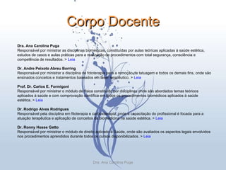 Corpo Docente Dra. Ana Carolina Puga Responsável por ministrar as disciplinas biomédicas, constituídas por aulas teóricas aplicadas à saúde estética, estudos de casos e aulas práticas para a realização de procedimentos com total segurança, consciência e competência de resultados. >  Leia Dr. Andre Peixoto Abreu Borring Responsável por ministrar a disciplina de fototerapia para a remoção de tatuagem e todos os demais fins, onde são ensinados conceitos e tratamentos baseados em laser terapêutico. >  Leia Prof. Dr. Carlos E. Formigoni Responsável por ministrar o módulo de física constituído por disciplinas onde são abordados temas teóricos aplicados à saúde e com comprovação científica em todos os procedimentos biomédicos aplicados à saúde estética. >  Leia Dr. Rodrigo Alves Rodrigues Responsável pela disciplina em fitoterapia e carboxiterapia, onde a capacitação do profissional é focada para a atuação terapêutica e aplicação de conceitos da biomedicina na saúde estética. >  Leia Dr. Ronny Hosse Gatto Responsável por ministrar o módulo de direito aplicado à Saúde, onde são avaliados os aspectos legais envolvidos nos procedimentos aprendidos durante todos os cursos disponibilizados. >  Leia Dra. Ana Carolina Puga 