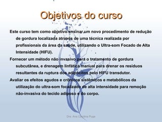Objetivos do curso Este curso tem como objetivo ensinar um novo procedimento de redução de gordura localizada através de uma técnica realizada por profissionais da área da saúde, utilizando o Ultra-som Focado de Alta Intensidade (HIFU). Fornecer um método não invasivo para o tratamento de gordura subcutânea, e drenagem linfática manual para drenar os resíduos resultantes da ruptura dos adipócitos pelo HIFU transdutor. Avaliar os efeitos agudos e crônicos sistêmicos e metabólicos da utilização do ultra-som focalizado de alta intensidade para remoção não-invasiva do tecido adiposo e do corpo. Dra. Ana Carolina Puga 