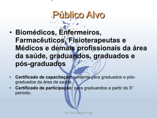 Público Alvo Biomédicos, Enfermeiros, Farmacêuticos, Fisioterapeutas e Médicos e demais profissionais da área da saúde, graduandos, graduados e pós-graduados Certificado de capacitação:  somente para graduados e pós-graduados da área da saúde. Certificado de participação:  para graduandos a partir do 5° período. Dra. Ana Carolina Puga 