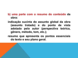 b) uma parte com o resumo do conteúdo da
obra:
indicação sucinta do assunto global da obra
(assunto tratado) e do ponto de vista
adotado pelo autor (perspectiva teórica,
gênero, método, tom, etc.);
resumo que apresenta os pontos essenciais
do texto e seu plano geral.
 