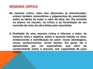 RESENHA CRÍTICA
Na resenha crítica, além dos elementos já mencionados,
entram também comentários e julgamentos do resenhador
sobre as ideias do autor, o valor da obra, etc. Ela consiste
na leitura, no resumo, na crítica e na formulação de um
conceito de valor da obra feitos pelo resenhista.
A finalidade de uma resenha crítica é informar o leitor, de
maneira clara e objetiva, sobre o assunto tratado na obra,
evidenciando a contribuição do autor: novas abordagens,
novos conhecimentos, novas teorias. Em geral, ela é
apresentada por um especialista, que além do
conhecimento sobre o assunto, tem capacidade de juízo
crítico.
 