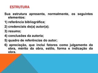 ESTRUTURA
Sua estrutura apresenta, normalmente, os seguintes
elementos:
1) referência bibliográfica;
2) credenciais do(a) autor(a);
3) resumo;
4) conclusões da autoria;
5) quadro de referências do autor;
6) apreciação, que inclui fatores como julgamento da
obra, mérito da obra, estilo, forma e indicação da
obra.
 
