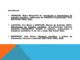REFERÊNCIAS
 ANDRADE, Maria Margarida de. Introdução à metodologia do
trabalho científico: elaboração de trabalhos na graduação. 6.ed.
São Paulo: Atlas, 2003.
 LAKATOS, Eva Maria e MARCONI, Marina de Andrade (2001).
Metodologia do trabalho científico: procedimentos básicos,
pesquisa bibliográfica, projeto e relatório, publicações e
trabalhos científicos. 5. ed. rev. e ampl. São Paulo: Atlas.
 MEDEIROS, João Bosco. Redação científica: a prática de
fichamento, resumo e resenhas. São Paulo: Atlas, 2000.
 