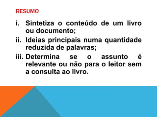 RESUMO
i. Sintetiza o conteúdo de um livro
ou documento;
ii. Ideias principais numa quantidade
reduzida de palavras;
iii. Determina se o assunto é
relevante ou não para o leitor sem
a consulta ao livro.
 